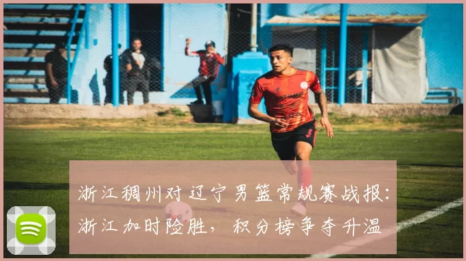 浙江稠州对辽宁男篮常规赛战报：浙江加时险胜，积分榜争夺升温