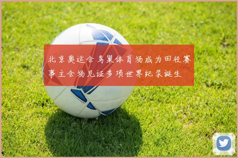 北京奥运会鸟巢体育场成为田径赛事主会场见证多项世界纪录诞生
