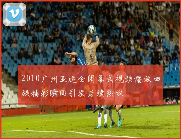 2010广州亚运会闭幕式视频播放回顾精彩瞬间引发后续热议