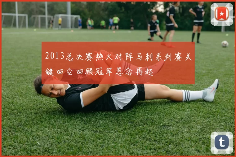 2013总决赛热火对阵马刺系列赛关键回合回顾冠军悬念再起