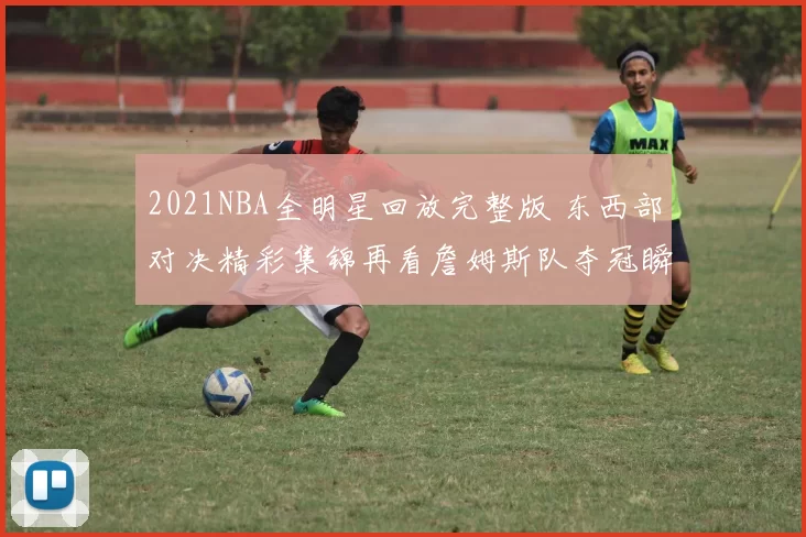 2021NBA全明星回放完整版 东西部对决精彩集锦再看詹姆斯队夺冠瞬间