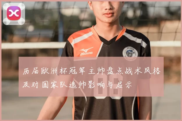 历届欧洲杯冠军主帅盘点战术风格及对国家队选帅影响与启示