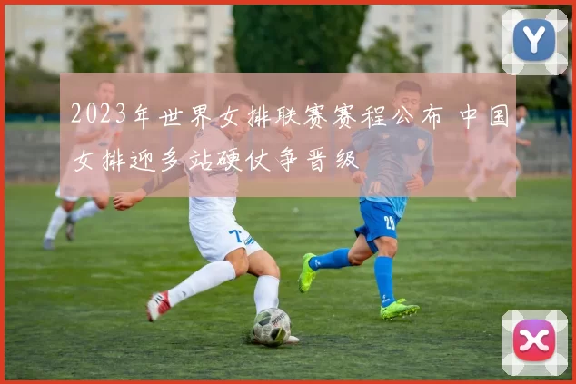 2023年世界女排联赛赛程公布 中国女排迎多站硬仗争晋级