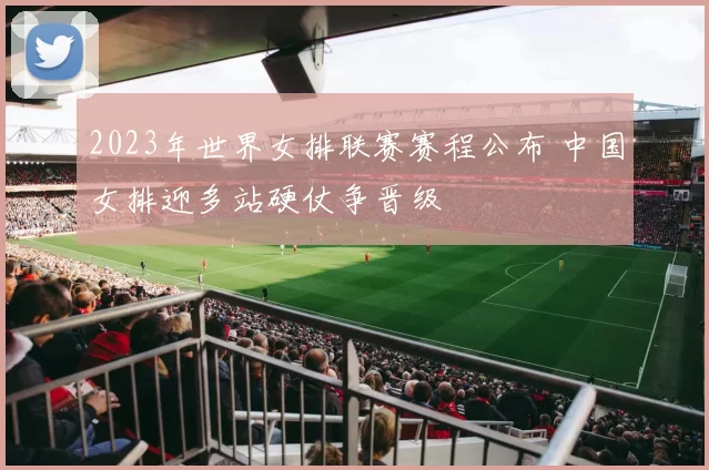 2023年世界女排联赛赛程公布 中国女排迎多站硬仗争晋级