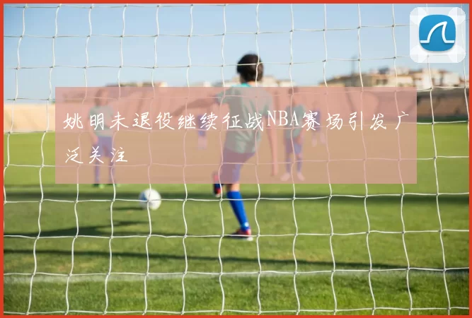 姚明未退役继续征战NBA赛场引发广泛关注