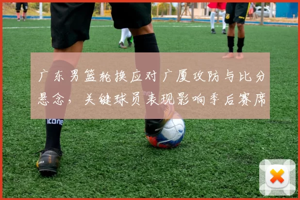 广东男篮轮换应对广厦攻防与比分悬念，关键球员表现影响季后赛席位