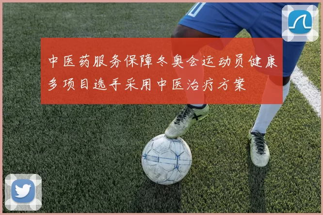 中医药服务保障冬奥会运动员健康多项目选手采用中医治疗方案