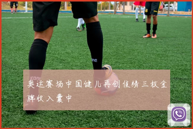 奥运赛场中国健儿再创佳绩三枚金牌收入囊中