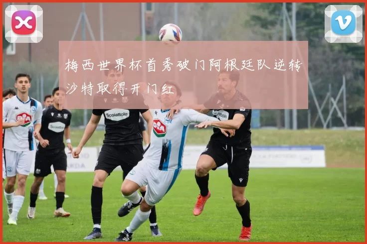 梅西世界杯首秀破门阿根廷队逆转沙特取得开门红