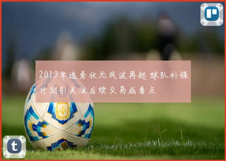 2013年选秀状元风波再起 球队补强计划引关注后续交易成看点