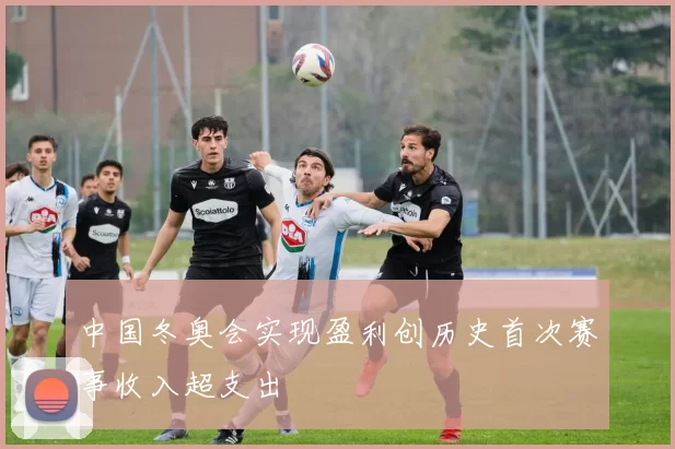 中国冬奥会实现盈利创历史首次赛事收入超支出