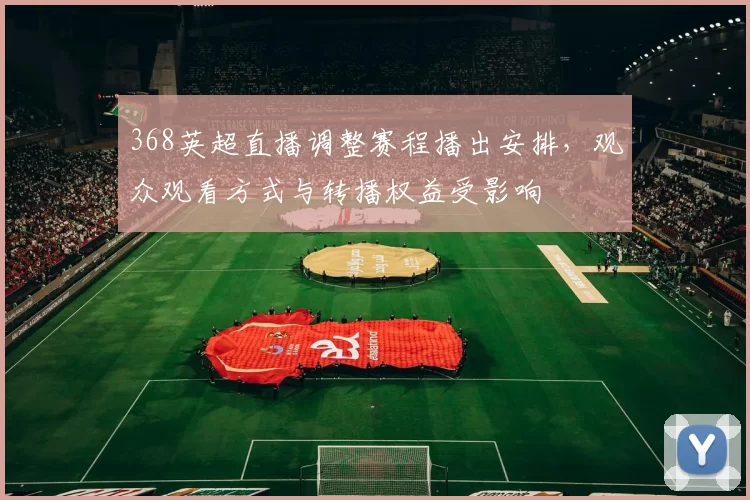 368英超直播调整赛程播出安排，观众观看方式与转播权益受影响