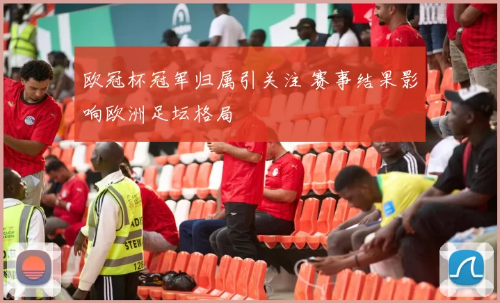 欧冠杯冠军归属引关注 赛事结果影响欧洲足坛格局