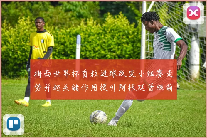 梅西世界杯首粒进球改变小组赛走势并起关键作用提升阿根廷晋级前景