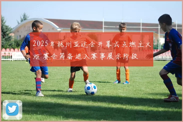 2025年杭州亚运会开幕式点燃主火炬 赛会筹备进入赛事展示阶段