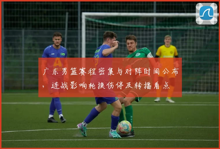 广东男篮赛程密集与对阵时间公布，连战影响轮换伤停及转播看点