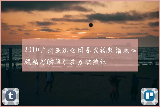 2010广州亚运会闭幕式视频播放回顾精彩瞬间引发后续热议