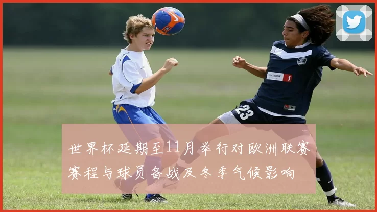 世界杯延期至11月举行对欧洲联赛赛程与球员备战及冬季气候影响