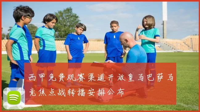西甲免费观赛渠道开放皇马巴萨马竞焦点战转播安排公布