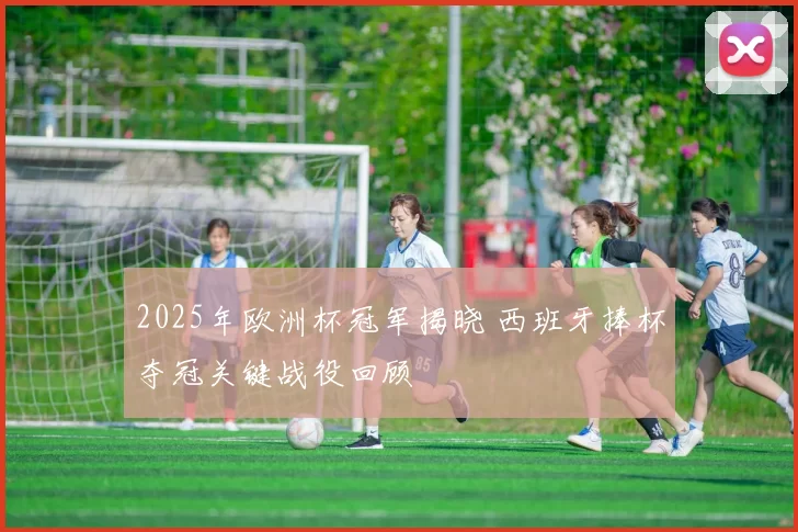 2025年欧洲杯冠军揭晓 西班牙捧杯夺冠关键战役回顾