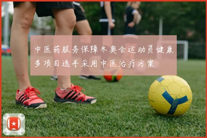 中医药服务保障冬奥会运动员健康多项目选手采用中医治疗方案