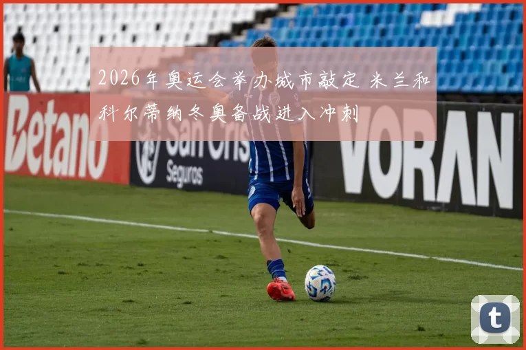 2026年奥运会举办城市敲定 米兰和科尔蒂纳冬奥备战进入冲刺