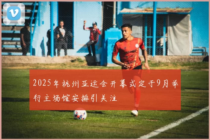 2025年杭州亚运会开幕式定于9月举行主场馆安排引关注