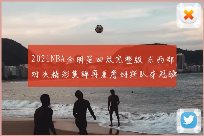 2021NBA全明星回放完整版 东西部对决精彩集锦再看詹姆斯队夺冠瞬间