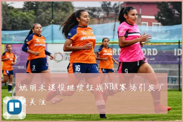 姚明未退役继续征战NBA赛场引发广泛关注